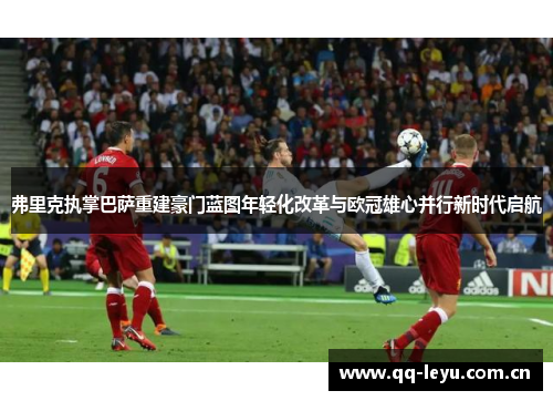 弗里克执掌巴萨重建豪门蓝图年轻化改革与欧冠雄心并行新时代启航 弗里克执掌巴萨重建豪门蓝图年轻化改革与欧冠雄心并行新时代启航
