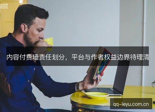 内容付费墙责任划分,平台与作者权益边界待理清 内容付费墙责任划分,平台与作者权益边界待理清
